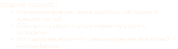 Задача проекта: Планировочное решение для большой семьи и приема гостей.
Обустроить вместительную кухонную зону с островом .
Рассмотреть варианты цветовых решений и стилей с учетом бруса.
